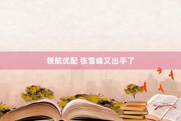 领航优配 张雪峰又出手了