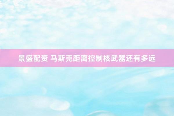 景盛配资 马斯克距离控制核武器还有多远