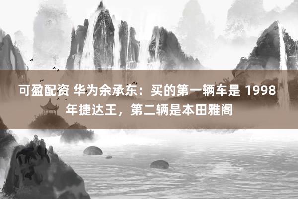 可盈配资 华为余承东：买的第一辆车是 1998 年捷达王，第二辆是本田雅阁