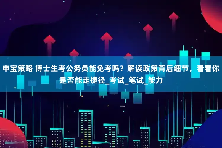 申宝策略 博士生考公务员能免考吗？解读政策背后细节，看看你是否能走捷径_考试_笔试_能力