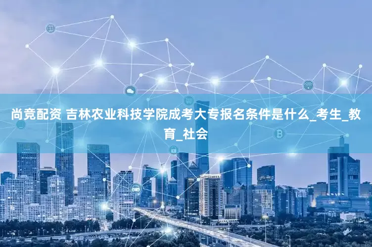 尚竞配资 吉林农业科技学院成考大专报名条件是什么_考生_教育_社会