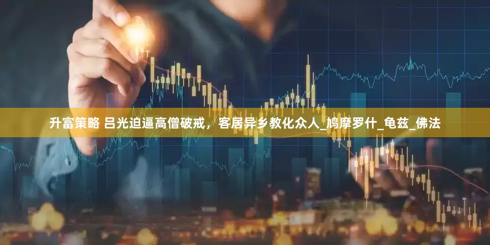 升富策略 吕光迫逼高僧破戒，客居异乡教化众人_鸠摩罗什_龟兹_佛法