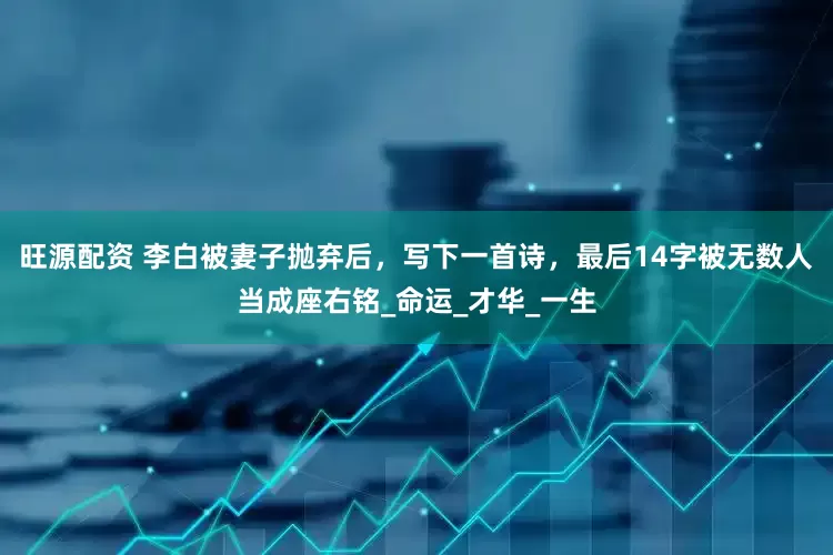 旺源配资 李白被妻子抛弃后，写下一首诗，最后14字被无数人当成座右铭_命运_才华_一生