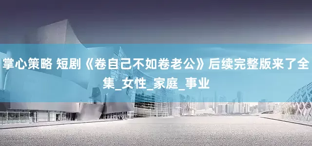 掌心策略 短剧《卷自己不如卷老公》后续完整版来了全集_女性_家庭_事业