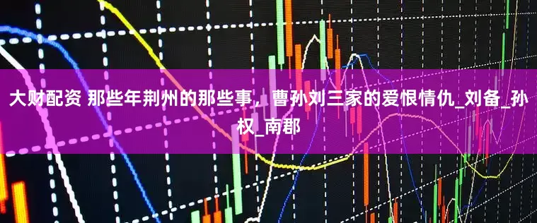 大财配资 那些年荆州的那些事，曹孙刘三家的爱恨情仇_刘备_孙权_南郡