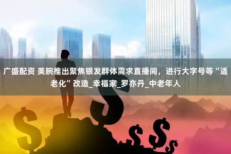 广盛配资 美腕推出聚焦银发群体需求直播间，进行大字号等“适老化”改造_幸福家_罗亦丹_中老年人