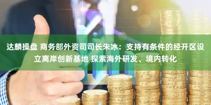 达麟操盘 商务部外资司司长朱冰：支持有条件的经开区设立离岸创新基地 探索海外研发、境内转化