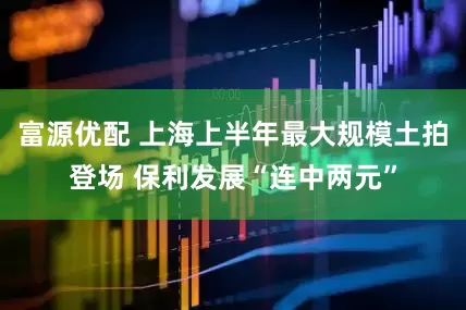 富源优配 上海上半年最大规模土拍登场 保利发展“连中两元”