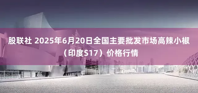 股联社 2025年6月20日全国主要批发市场高辣小椒（印度S17）价格行情