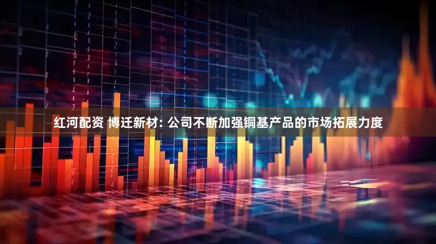 红河配资 博迁新材: 公司不断加强铜基产品的市场拓展力度