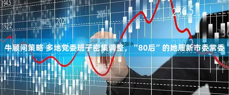 牛顾问策略 多地党委班子密集调整，“80后”的她履新市委常委