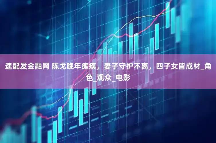 速配发金融网 陈戈晚年瘫痪，妻子守护不离，四子女皆成材_角色_观众_电影