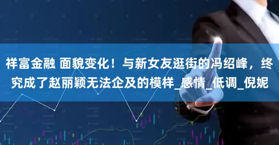 祥富金融 面貌变化！与新女友逛街的冯绍峰，终究成了赵丽颖无法企及的模样_感情_低调_倪妮