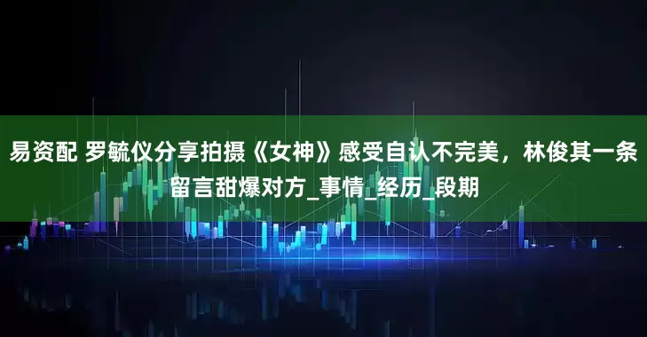 易资配 罗毓仪分享拍摄《女神》感受自认不完美，林俊其一条留言甜爆对方_事情_经历_段期