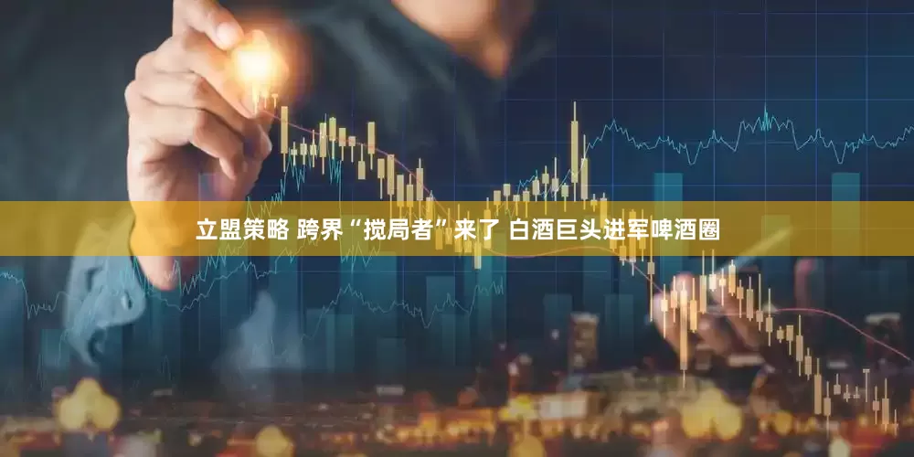 立盟策略 跨界“搅局者”来了 白酒巨头进军啤酒圈