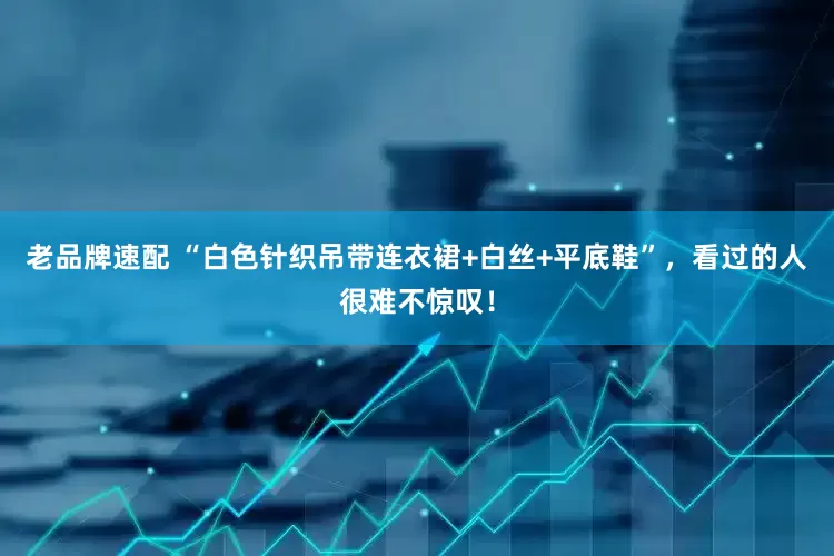 老品牌速配 “白色针织吊带连衣裙+白丝+平底鞋”，看过的人很难不惊叹！