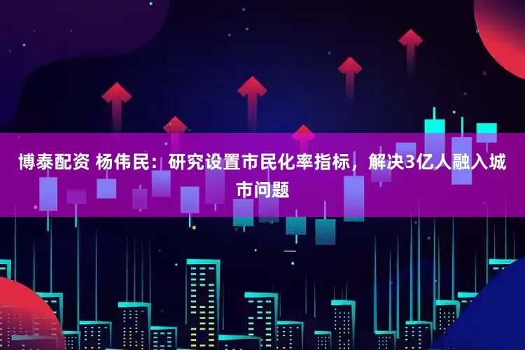 博泰配资 杨伟民：研究设置市民化率指标，解决3亿人融入城市问题