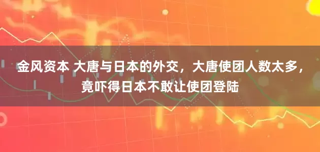 金风资本 大唐与日本的外交，大唐使团人数太多，竟吓得日本不敢让使团登陆