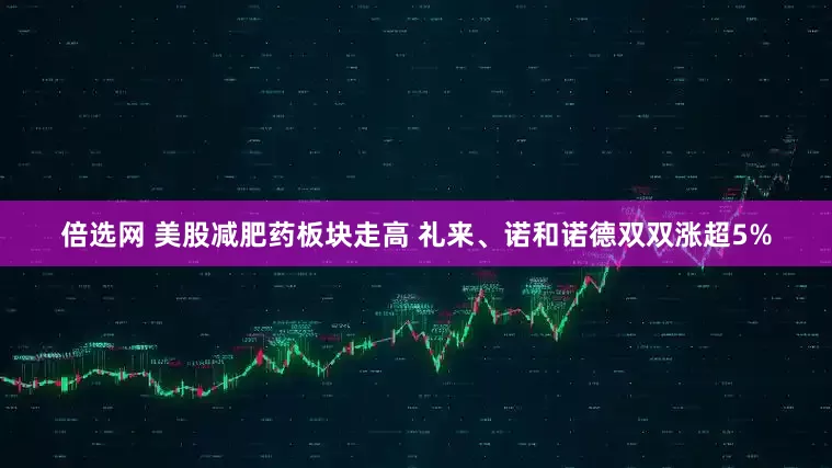 倍选网 美股减肥药板块走高 礼来、诺和诺德双双涨超5%