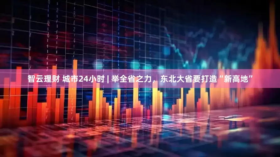 智云理财 城市24小时 | 举全省之力，东北大省要打造“新高地”
