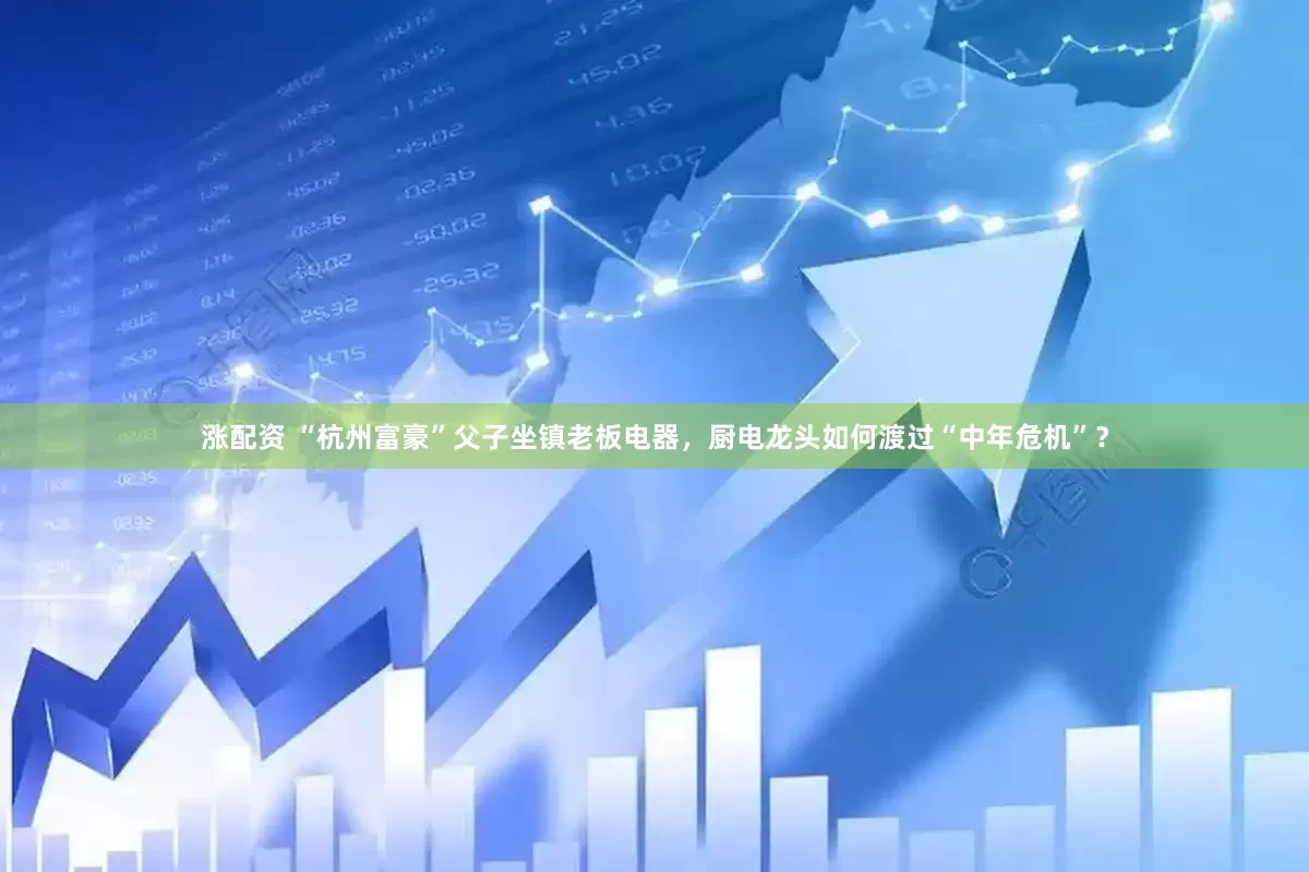 涨配资 “杭州富豪”父子坐镇老板电器，厨电龙头如何渡过“中年危机”？